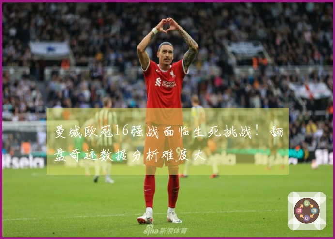 曼城欧冠16强战面临生死挑战！翻盘奇迹数据分析难度大