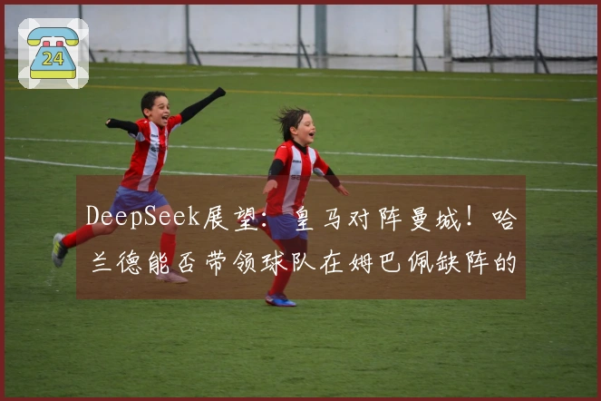 DeepSeek展望：皇马对阵曼城！哈兰德能否带领球队在姆巴佩缺阵的情况下实现惊人逆转？3-2逆袭之战！
