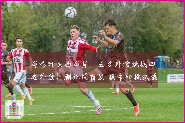 海港对决西海岸：五名外援挑战四名外援！蒯纪闻首发 杨希转投武磊担任替补