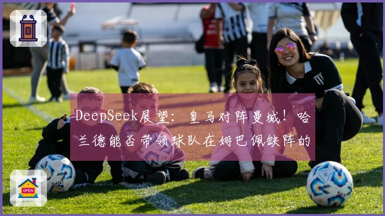 DeepSeek展望：皇马对阵曼城！哈兰德能否带领球队在姆巴佩缺阵的情况下实现惊人逆转？3-2逆袭之战！