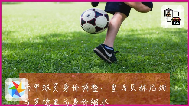 西甲球员身价调整，皇马贝林厄姆与罗德里戈身价缩水