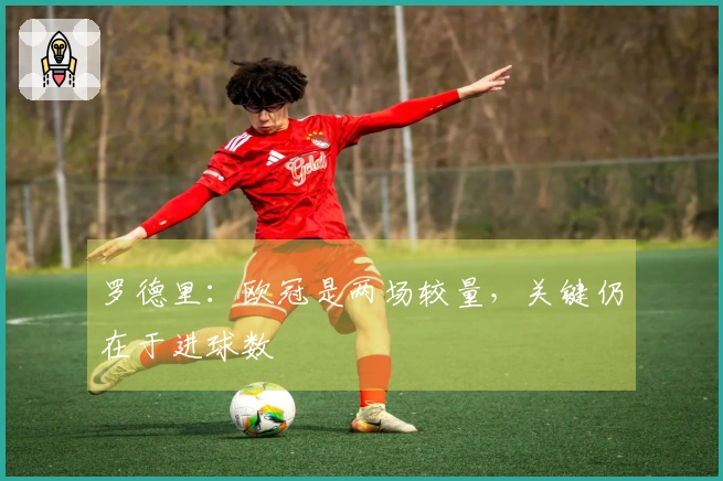 罗德里：欧冠是两场较量，关键仍在于进球数