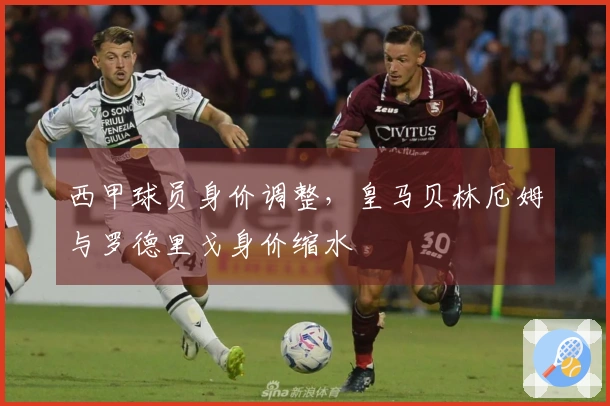 西甲球员身价调整，皇马贝林厄姆与罗德里戈身价缩水